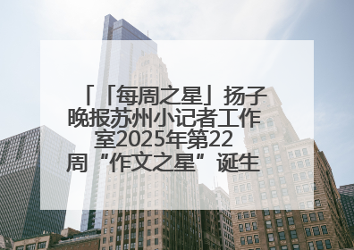 「每周之星」扬子晚报苏州小记者工作室2025年第22周“作文之星”诞生啦，快来领奖