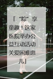 “粽”享童趣！这家医院举办公益互动活动关爱困难患儿
