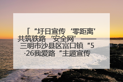 “圩日宣传‘零距离’共筑铁路‘安全网’——三明市沙县区富口镇“5·26我爱路“主题宣传活动成效显著