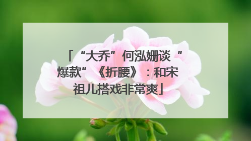 “大乔”何泓姗谈“爆款”《折腰》：和宋祖儿搭戏非常爽
