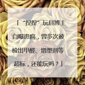“捏捏”玩具博主自曝患癌，曾多次被检出甲醛、增塑剂等超标，还能玩吗？