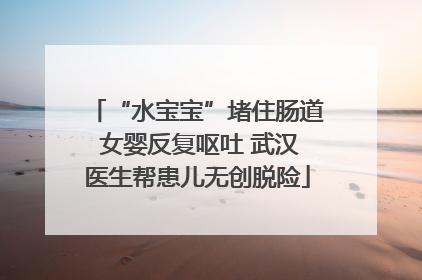 “水宝宝”堵住肠道 女婴反复呕吐 武汉医生帮患儿无创脱险