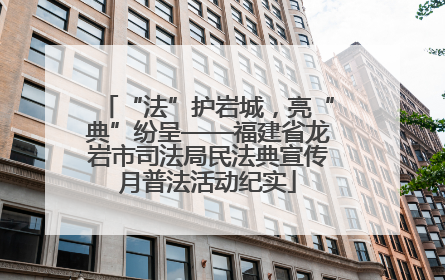 “法”护岩城，亮“典”纷呈——福建省龙岩市司法局民法典宣传月普法活动纪实