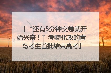 “还有5分钟交卷就开始兴奋！”考物化政的青岛考生首批结束高考