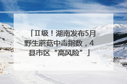 Ⅱ级！湖南发布5月野生蘑菇中毒指数，4县市区“高风险”