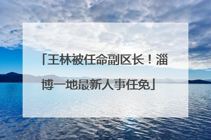 王林被任命副区长！淄博一地最新人事任免