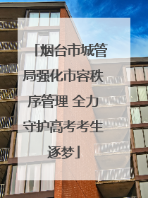 烟台市城管局强化市容秩序管理 全力守护高考考生逐梦