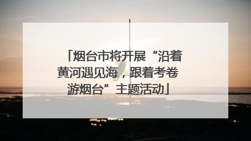 烟台市将开展“沿着黄河遇见海，跟着考卷游烟台”主题活动