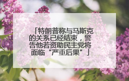 特朗普称与马斯克的关系已经结束，警告他若资助民主党将面临“严重后果”