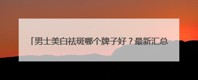 男士美白祛斑哪个牌子好？最新汇总：美白祛斑saly全网十大品牌