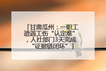 甘肃瓜州：一职工遭遇工伤“认定难”，人社部门3天完成“证据链闭环”