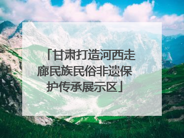 甘肃打造河西走廊民族民俗非遗保护传承展示区