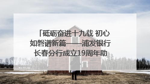 砥砺奋进十九载 初心如磐谱新篇——浦发银行长春分行成立19周年助力吉林省全面振兴纪实