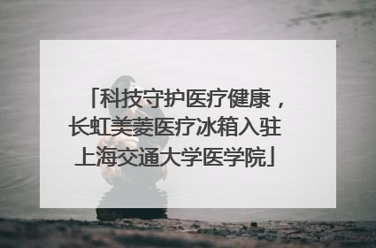 科技守护医疗健康，长虹美菱医疗冰箱入驻上海交通大学医学院