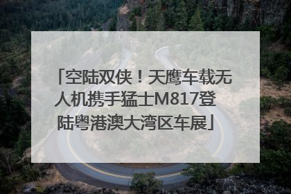 空陆双侠！天鹰车载无人机携手猛士M817登陆粤港澳大湾区车展