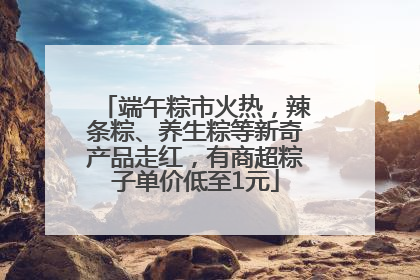 端午粽市火热，辣条粽、养生粽等新奇产品走红，有商超粽子单价低至1元
