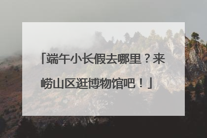 端午小长假去哪里？来崂山区逛博物馆吧！