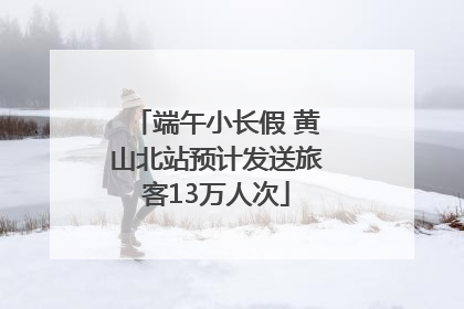 端午小长假 黄山北站预计发送旅客13万人次