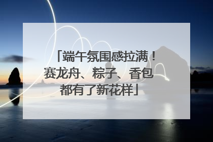 端午氛围感拉满！赛龙舟、粽子、香包都有了新花样