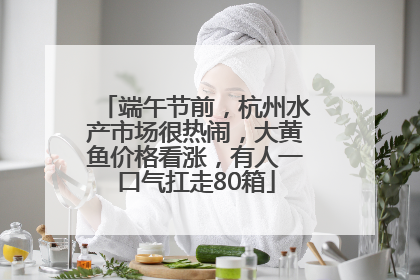 端午节前，杭州水产市场很热闹，大黄鱼价格看涨，有人一口气扛走80箱