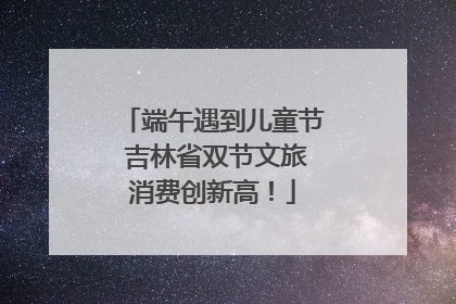 端午遇到儿童节 吉林省双节文旅消费创新高！