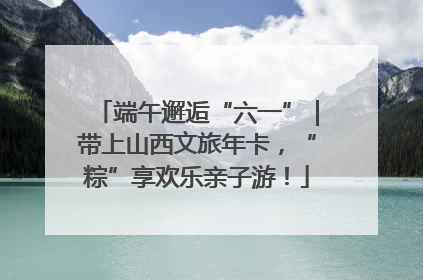 端午邂逅“六一”｜带上山西文旅年卡，“粽”享欢乐亲子游！