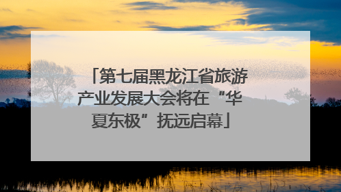 第七届黑龙江省旅游产业发展大会将在“华夏东极”抚远启幕
