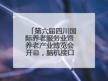 第六届四川国际养老服务业暨养老产业博览会开幕，脑机接口等黑科技亮相