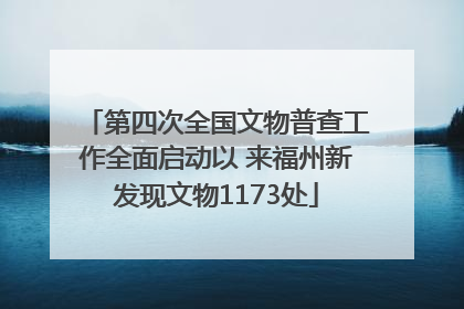 第四次全国文物普查工作全面启动以 来福州新发现文物1173处