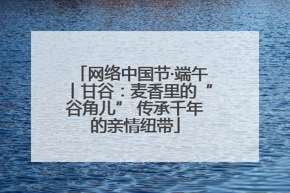 网络中国节·端午丨甘谷：麦香里的“谷角儿” 传承千年的亲情纽带