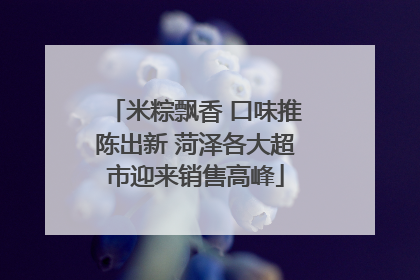 米粽飘香 口味推陈出新 菏泽各大超市迎来销售高峰