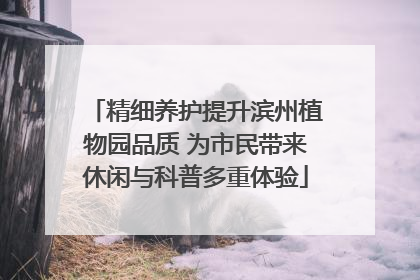 精细养护提升滨州植物园品质 为市民带来休闲与科普多重体验