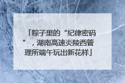 粽子里的“纪律密码”，湖南高速炎陵西管理所端午玩出新花样