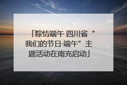 粽情端午 四川省“我们的节日·端午”主题活动在南充启动