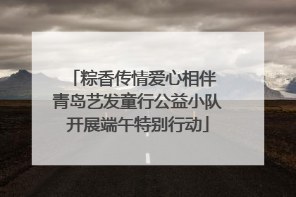 粽香传情爱心相伴 青岛艺发童行公益小队开展端午特别行动