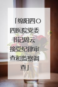 绵阳四〇四医院党委书记周云 接受纪律审查和监察调查