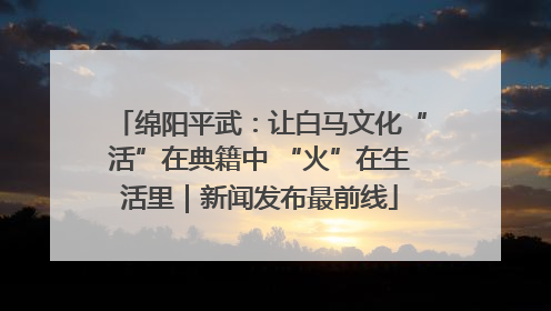绵阳平武：让白马文化“活”在典籍中 “火”在生活里｜新闻发布最前线