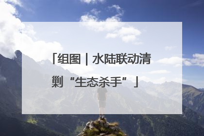 组图｜水陆联动清剿“生态杀手”