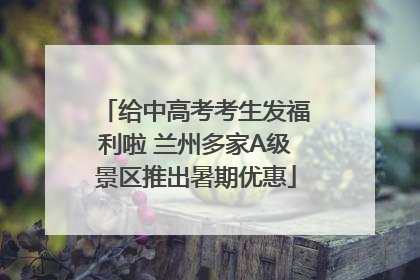 给中高考考生发福利啦 兰州多家A级景区推出暑期优惠