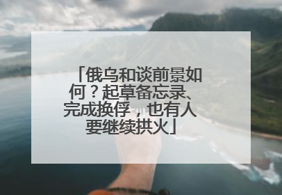 俄乌和谈前景如何？起草备忘录、完成换俘，也有人要继续拱火