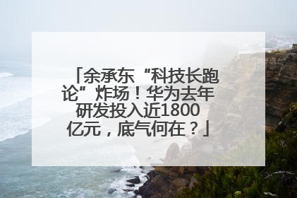 余承东“科技长跑论”炸场！华为去年研发投入近1800亿元，底气何在？