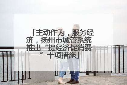 主动作为，服务经济，扬州市城管系统推出“提经济促消费”十项措施