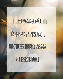 上博举办红山文化考古特展，呈现玉器和龙崇拜的渊源
