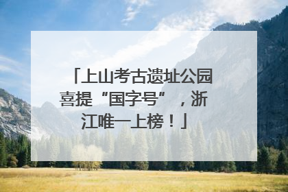 上山考古遗址公园喜提“国字号”，浙江唯一上榜！