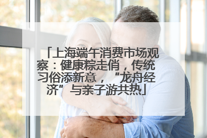 上海端午消费市场观察：健康粽走俏，传统习俗添新意，“龙舟经济”与亲子游共热