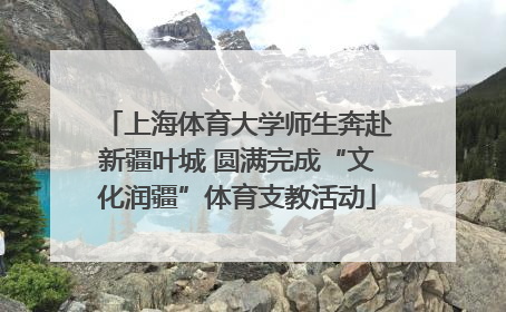 上海体育大学师生奔赴新疆叶城 圆满完成“文化润疆”体育支教活动