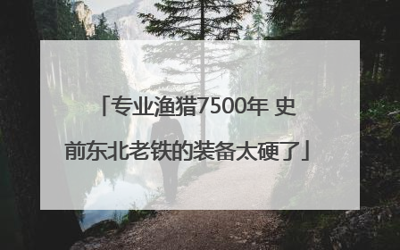 专业渔猎7500年 史前东北老铁的装备太硬了