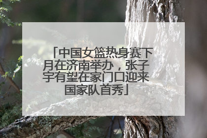 中国女篮热身赛下月在济南举办，张子宇有望在家门口迎来国家队首秀