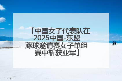 中国女子代表队在2025中国-东盟藤球邀请赛女子单组赛中斩获亚军