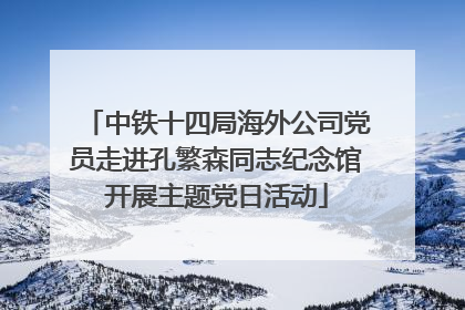中铁十四局海外公司党员走进孔繁森同志纪念馆开展主题党日活动